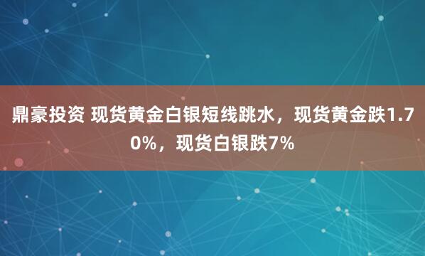 鼎豪投资 现货黄金白银短线跳水，现货黄金跌1.70%，现货白银跌7%