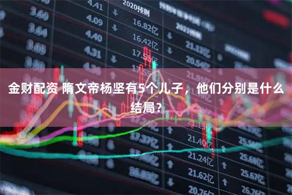 金财配资 隋文帝杨坚有5个儿子，他们分别是什么结局？