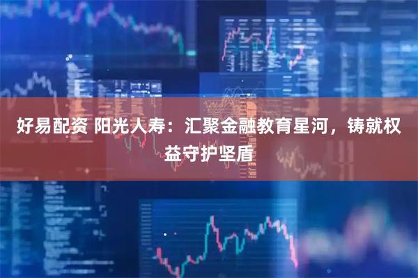 好易配资 阳光人寿：汇聚金融教育星河，铸就权益守护坚盾