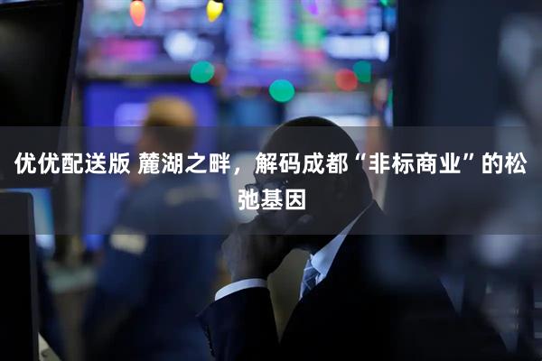 优优配送版 麓湖之畔，解码成都“非标商业”的松弛基因