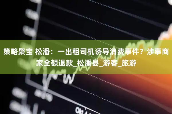 策略聚宝 松潘：一出租司机诱导消费事件？涉事商家全额退款_松潘县_游客_旅游